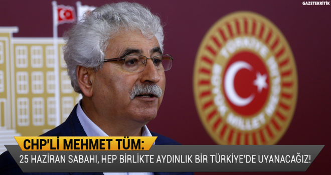 CHP'li Mehmet Tüm: 25 Haziran sabahı, hep birlikte aydınlık bir Türkiye'de uyanacağız!