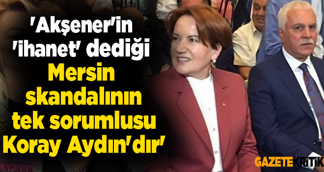 'Akşener'in 'ihanet' dediği Mersin skandalının tek sorumlusu Koray Aydın'dır'