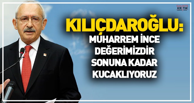 Kılıçdaroğlu: Muharrem İnce değerimizdir, sonuna kadar kucaklıyoruz