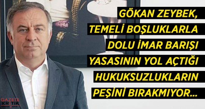 GÖKAN ZEYBEK, TEMELİ BOŞLUKLARLA DOLU İMAR BARIŞI YASASININ YOL AÇTIĞI HUKUKSUZLUKLARIN PEŞİNİ BIRAKMIYOR…