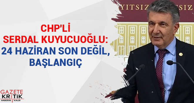 CHP'Lİ SERDAL KUYUCUOĞLU:24 HAZİRAN SON DEĞİL, BAŞLANGIÇ