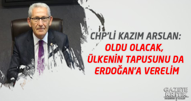 CHP'Lİ KAZIM ARSLAN:OLDU OLACAK, ÜLKENİN TAPUSUNU DA ERDOĞAN'A VERELİM