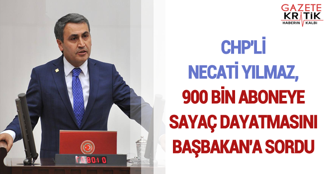 CHP'Lİ NECATİ YILMAZ, 900 BİN ABONEYE SAYAÇ DAYATMASINI BAŞBAKAN'A SORDU