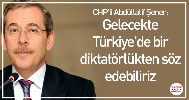 CHP'li Abdüllatif Şener: Gelecekte Türkiye'de bir diktatörlükten söz edebiliriz