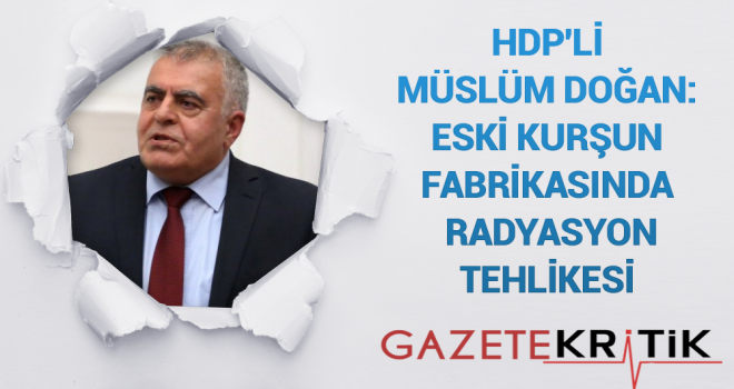 HDP'Lİ MÜSLÜM DOĞAN:Eski Kurşun Fabrikasında Radyasyon Tehlikesi