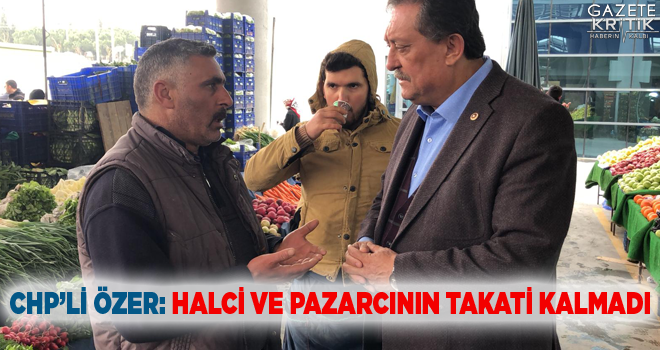 CHP'Lİ ÖZER: HALCİ VE PAZARCININ TAKATİ KALMADI