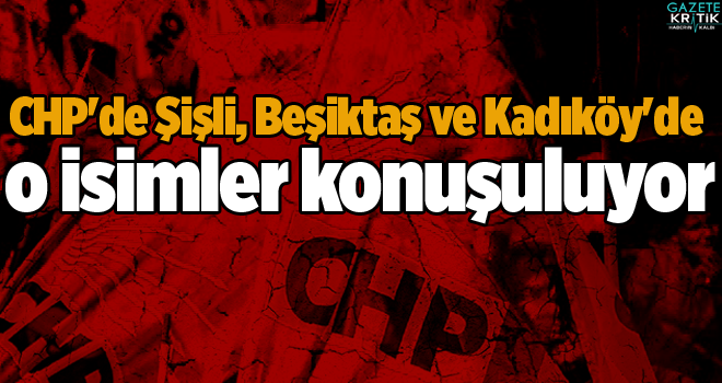 CHP'de Şişli, Beşiktaş ve Kadıköy'de o isimler konuşuluyor