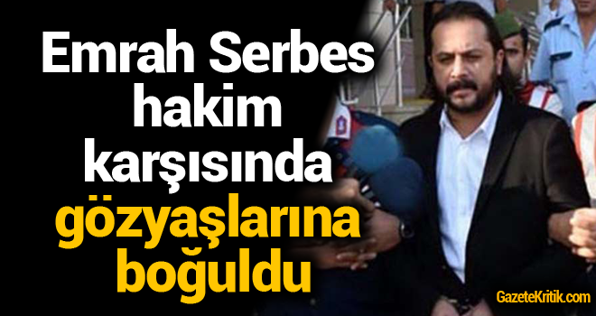 Emrah Serbes hakim karşısında gözyaşlarına boğuldu