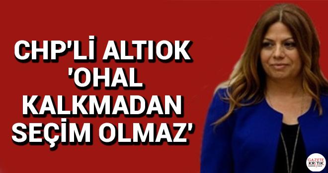 CHP'Lİ ALTIOK 'OHAL KALKMADAN SEÇİM OLMAZ'