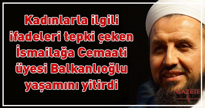 Kadınlarla ilgili ifadeleri tepki çeken İsmailağa Cemaati üyesi Balkanlıoğlu yaşamını yitirdi