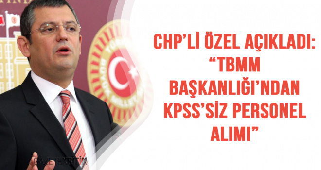 CHP'Lİ ÖZEL AÇIKLADI:'TBMM BAŞKANLIĞI'NDAN KPSS'SİZ PERSONEL ALIMI'