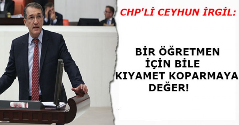 CHP'Lİ İRGİL:BİR ÖĞRETMEN İÇİN BİLE KIYAMET KOPARMAYA DEĞER!