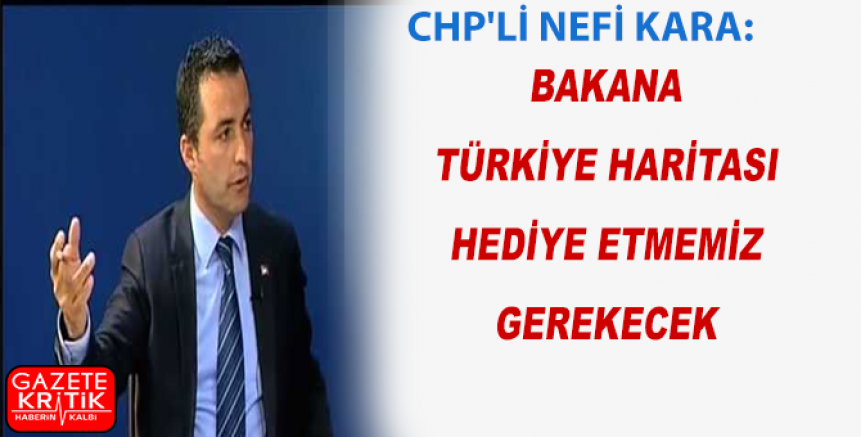 CHP'Lİ NEFİ KARA:BAKANA TÜRKİYE HARİTASI HEDİYE ETMEMİZ GEREKECEK