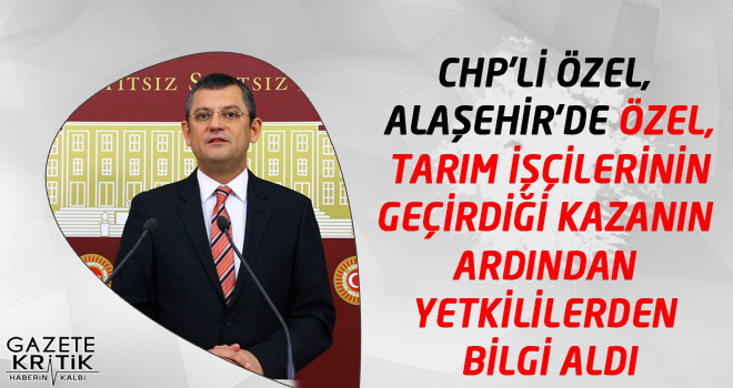 CHP'Lİ ÖZEL, ALAŞEHİR'DE ÖZEL, TARIM İŞÇİLERİNİN GEÇİRDİĞİ KAZANIN ARDINDAN YETKİLİLERDEN BİLGİ ALDI