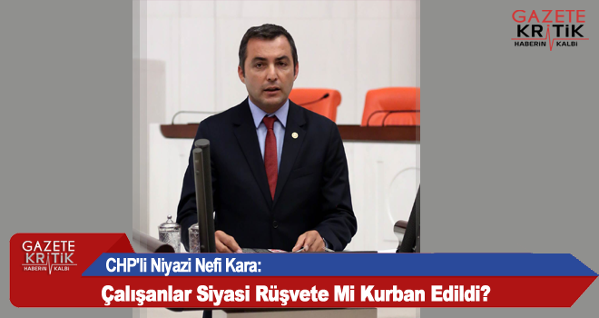 CHP'li Niyazi Nefi Kara:Çalışanlar Siyasi Rüşvete Mi Kurban Edildi?