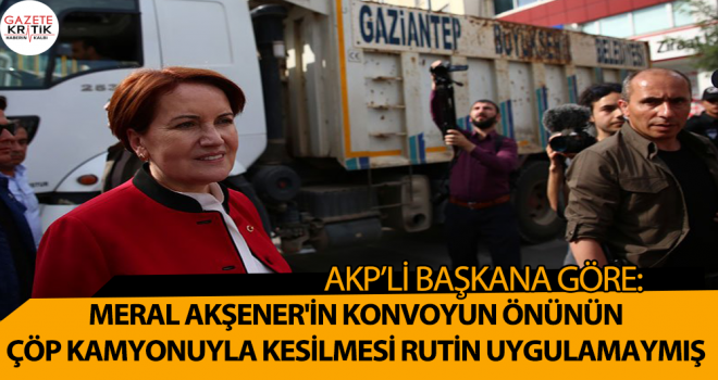 AKP'li Başkana göre, Meral Akşener'in konvoyun önünün çöp kamyonuyla kesilmesi rutin uygulamaymış