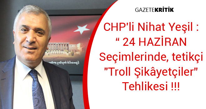 CHP'li Nihat Yeşil : ' 24 HAZİRAN Seçimlerinde, tetikçi 'Troll Şikâyetçiler'  Tehlikesi !!!