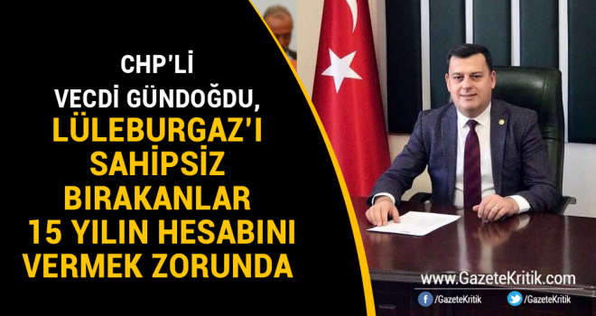 CHP'Lİ VECDİ GÜNDOĞDU, LÜLEBURGAZ'I SAHİPSİZ BIRAKANLAR 15 YILIN HESABINI VERMEK ZORUNDA